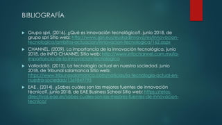 BIBLIOGRAFÍA
 Grupo spri. (2016). ¿Qué es innovación tecnológica?. junio 2018, de
grupo spri Sitio web: http://www.spri.eus/euskadinnova/es/innovacion-
tecnologica/ambitos-actuacion/innovacion-tecnologica/162.aspx
 CHANNEL. (2009). La importancia de la innovación tecnológica. junio
2018, de INFO CHANNEL Sitio web: http://www.infochannel.com.mx/la-
importancia-de-la-innovacion-tecnologica
 Valladolid. (2013). La tecnología actual en nuestra sociedad. junio
2018, de Tribunal salamanca Sitio web:
https://www.tribunasalamanca.com/noticias/la-tecnologia-actual-en-
nuestra-sociedad/1369849795
 EAE . (2014). ¿Sabes cuáles son las mejores fuentes de innovación
técnica?. junio 2018, de EAE Business School Sitio web: https://retos-
directivos.eae.es/sabes-cuales-son-las-mejores-fuentes-de-innovacion-
tecnica/
 