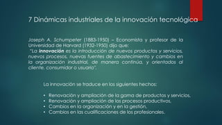 Joseph A. Schumpeter (1883-1950) – Economista y profesor de la
Universidad de Harvard (1932-1950) dijo que:
“La innovación es la introducción de nuevos productos y servicios,
nuevos procesos, nuevas fuentes de abastecimiento y cambios en
la organización industrial, de manera continúa, y orientados al
cliente, consumidor o usuario".
7 Dinámicas industriales de la innovación tecnológica
La innovación se traduce en los siguientes hechos:
• Renovación y ampliación de la gama de productos y servicios,
• Renovación y ampliación de los procesos productivos,
• Cambios en la organización y en la gestión,
• Cambios en las cualificaciones de los profesionales.
 