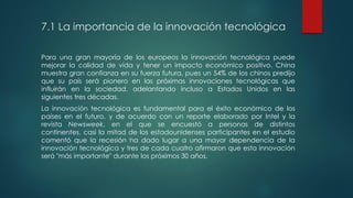 7.1 La importancia de la innovación tecnológica
Para una gran mayoría de los europeos la innovación tecnológica puede
mejorar la calidad de vida y tener un impacto económico positivo. China
muestra gran confianza en su fuerza futura, pues un 54% de los chinos predijo
que su país será pionero en las próximas innovaciones tecnológicas que
influirán en la sociedad, adelantando incluso a Estados Unidos en las
siguientes tres décadas.
La innovación tecnológica es fundamental para el éxito económico de los
países en el futuro, y de acuerdo con un reporte elaborado por Intel y la
revista Newsweek, en el que se encuestó a personas de distintos
continentes, casi la mitad de los estadounidenses participantes en el estudio
comentó que la recesión ha dado lugar a una mayor dependencia de la
innovación tecnológica y tres de cada cuatro afirmaron que esta innovación
será "más importante" durante los próximos 30 años.
 