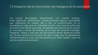 7.2 Impacto de la innovación tecnológica en la sociedad
Las nuevas tecnologías, relacionadas con nuestro entorno,
están agilizando, optimizando y perfeccionando algunas actividades
que realizamos en nuestro día a día. La comunicación en la
actualidad es algo que ha avanzado mucho, una comunicación que
es mucho más rápida que antes. Un ejemplo de comunicación actual,
en concreto a través de Internet, en el caso de transmitir mensajes,
imágenes, vídeos y todo tipo de documentos desde diferentes partes
del mundo durante las 24 horas del día es algo que ha desplazado
definitivamente el envío de documentos por otros medios, como el
servicio postal convencional.
 