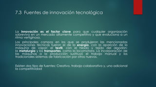 7.3 Fuentes de innovación tecnológica
La innovación es el factor clave para que cualquier organización
sobreviva en un mercado altamente competitivo y que evoluciona a un
ritmo vertiginoso.
Los principales campos en los que se produjeron las mencionadas
innovaciones técnicas fueron el de la energía, con la aparición de la
máquina de vapor; el textil, con el hilado y tejido del algodón;
la metalurgia y los transportes, como la locomotora. La incorporación de
las máquinas a la producción sustituyó el trabajo manual y los
tradicionales sistemas de fabricación por otros nuevos.
Existen dos tipo de fuentes: Creativo, trabajo colaborativo y, uno adicional
la competitividad
 