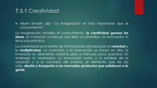 7.3.1 Creatividad
 Albert Einstein dijo “La imaginación es más importante que el
conocimiento”
La imaginación moviliza al conocimiento: la creatividad genera las
ideas, la invención construye con ellas un prototipo, la innovación lo
lleva a la práctica.
La creatividad es la fuente de la innovación principal por la variedad y
la multiplicidad. La invención y la innovación se basan en ella; la
invención es altamente creativa pero a menudo poco práctica, sin
embargo la materializa. La innovación suma a lo múltiple de la
creación y a lo concreto del invento, el elemento que les da
vida: diseña y transporta a los mercados productos que satisfacen a la
gente.
 