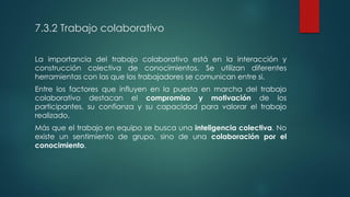 7.3.2 Trabajo colaborativo
La importancia del trabajo colaborativo está en la interacción y
construcción colectiva de conocimientos. Se utilizan diferentes
herramientas con las que los trabajadores se comunican entre si.
Entre los factores que influyen en la puesta en marcha del trabajo
colaborativo destacan el compromiso y motivación de los
participantes, su confianza y su capacidad para valorar el trabajo
realizado.
Más que el trabajo en equipo se busca una inteligencia colectiva. No
existe un sentimiento de grupo, sino de una colaboración por el
conocimiento.
 