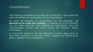 Competitividad
Una empresa competitiva es aquella que su mercado, o gran parte del
mismo la prefiere por sobre el resto de sus competidores.
Por parte del mercado, los consumidores son más exigentes y la
demanda se ha vuelto más compleja. Los clientes ya no se conforman
con “el mejor producto” que satisfaga sus necesidades, sino que
continuamente buscan una nueva forma de satisfacer dichas
necesidades.
La innovación exitosa es más que descubrir o inventar algo nuevo, la
idea debe conquistar al mercado masivo, modificar los hábitos de la
gente y debilitar a los competidores.
 