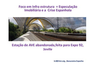 Foco em Infra estrutura + Especulação
Imobiliária e a Crise Espanhola
Estação de AVE abandonada,feita para Expo 92,
Sevilla
6.000 km.org , Bassurama Espanha
 