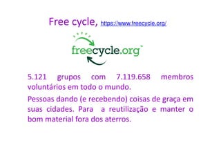 Free cycle, https://www.freecycle.org/
5.121 grupos com 7.119.658 membros5.121 grupos com 7.119.658 membros
voluntários em todo o mundo.
Pessoas dando (e recebendo) coisas de graça em
suas cidades. Para a reutilização e manter o
bom material fora dos aterros.
 