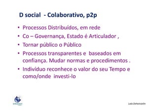 • Processos Distribuídos, em rede
• Co – Governança, Estado é Articulador ,
• Tornar público o Público
• Processos transparentes e baseados em
D social - Colaborativo, p2p
• Processos transparentes e baseados em
confiança. Mudar normas e procedimentos .
• Indivíduo reconhece o valor do seu Tempo e
como/onde investi-lo
Lala Deheinzelin
 