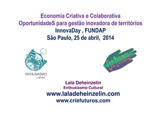 Economia Criativa e Colaborativa
OportunidadeS para gestão inovadora de territórios
InnovaDay , FUNDAP
São Paulo, 25 de abril, 2014
Lala Deheinzelin
Enthusiasmo Cultural
www.laladeheinzelin.com
www.criefuturos.com
 