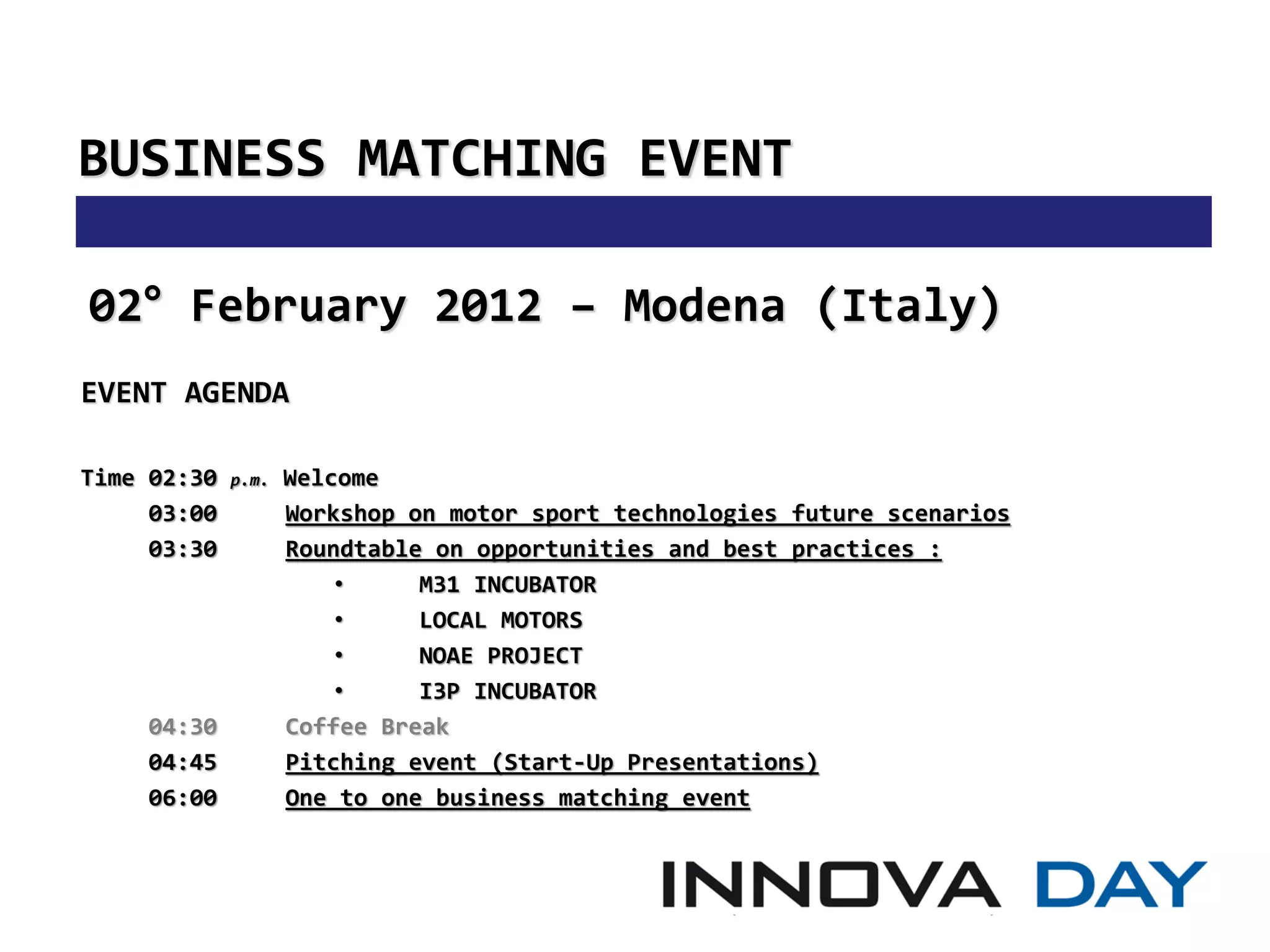 BUSINESS MATCHING EVENT

02° February 2012 – Modena (Italy)
EVENT AGENDA

Time 02:30   p.m.   Welcome
     03:00          Workshop on motor sport technologies future scenarios
     03:30          Roundtable on opportunities and best practices :
                        •     M31 INCUBATOR
                        •     LOCAL MOTORS
                        •     NOAE PROJECT
                        •     I3P INCUBATOR
    04:30           Coffee Break
    04:45           Pitching event (Start-Up Presentations)
    06:00           One to one business matching event
 