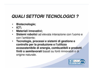 QUALI SETTORI TECNOLOGICI ?
•   Biotecnologie;
•   ICT;
•   Materiali innovativi;
•   Sistemi robotici ad elevata interazione con l’uomo e
    con l’ambiente;
•   Tecnologie, processi e sistemi di gestione e
    controllo per la produzione e l’utilizzo
    ecosostenibile di energia, combustibili e prodotti
    finiti o semilavorati basati su fonti rinnovabili o di
    origine naturale.
 