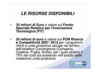 LE RISORSE DISPONIBILI

•   35 milioni di Euro a valere sul Fondo
    Speciale Rotativo per l'Innovazione
    Tecnologica (FIT)

•   20 milioni di euro a valere sul PON Ricerca
    e Competitività 2007- 2013 per i programmi
    riferiti a unità produttive ubicate nei territori
    dell’obiettivo Convergenza (Campania,
    Calabria, Puglia, Sicilia), per i quali almeno il
    75% dei costi sia sostenuto nell’ambito delle
    medesime unità produttive.
 