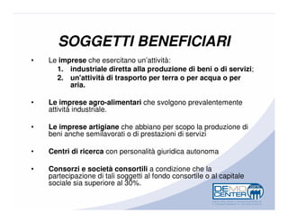 SOGGETTI BENEFICIARI
•   Le imprese che esercitano un’attività:
      1. industriale diretta alla produzione di beni o di servizi;
      2. un'attività di trasporto per terra o per acqua o per
          aria.

•   Le imprese agro-alimentari che svolgono prevalentemente
    attività industriale.

•   Le imprese artigiane che abbiano per scopo la produzione di
    beni anche semilavorati o di prestazioni di servizi

•   Centri di ricerca con personalità giuridica autonoma

•   Consorzi e società consortili a condizione che la
    partecipazione di tali soggetti al fondo consortile o al capitale
    sociale sia superiore al 30%.
 