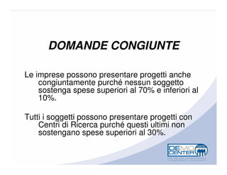 DOMANDE CONGIUNTE

Le imprese possono presentare progetti anche
    congiuntamente purché nessun soggetto
    sostenga spese superiori al 70% e inferiori al
    10%.

Tutti i soggetti possono presentare progetti con
    Centri di Ricerca purché questi ultimi non
    sostengano spese superiori al 30%.
 
