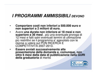 I PROGRAMMI AMMISSIBILI DEVONO

•    Comportare costi non inferiori a 500.000 euro e
     non superiori a 2 milioni di euro.
•    Avere una durata non inferiore ai 18 mesi e non
     superiore a 36 mesi , più una eventuale proroga di
     12 mesi e fatti salvi eventuali termini di ultimazione
     più restrittivi se il programma e’ agevolato con le
     risorse a valere sul PON RICERCA E
     COMPETITIVITÀ 2007-2013.
•    Essere avviati successivamente alla
     presentazione della domanda e, comunque, non
     oltre 6 mesi dalla data di pubblicazione nella GURI
     della graduatoria di merito
 