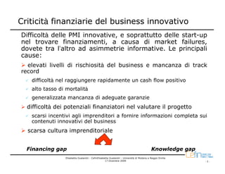 Criticità finanziarie del business innovativo
Difficoltà delle PMI innovative, e soprattutto delle start-up
nel trovare finanziamenti, a causa di market failures,
dovete tra l’altro ad asimmetrie informative. Le principali
cause:
  elevati livelli di rischiosità del business e mancanza di track
record
   difficoltà nel raggiungere rapidamente un cash flow positivo
   alto tasso di mortalità
   generalizzata mancanza di adeguate garanzie
  difficoltà dei potenziali finanziatori nel valutare il progetto
   scarsi incentivi agli imprenditori a fornire informazioni completa sui
   contenuti innovativi del business
  scarsa cultura imprenditoriale


  Financing gap                                                                           Knowledge gap
                Elisabetta Gualandri - CefinElisabetta Gualandri - Università di Modena e Reggio Emilia
                                                   17 Dicembre 2009                                       -2-
 