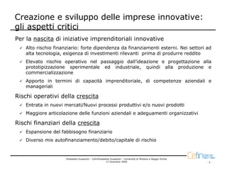Creazione e sviluppo delle imprese innovative:
gli aspetti critici
Per la nascita di iniziative imprenditoriali innovative
    Alto rischio finanziario: forte dipendenza da finanziamenti esterni. Nei settori ad
    alta tecnologia, esigenza di investimenti rilevanti prima di produrre reddito
    Elevato rischio operativo nel passaggio dall’ideazione e progettazione alla
    prototipizzazione sperimentale ed industriale, quindi alla produzione e
    commercializzazione
    Apporto in termini di capacità imprenditoriale, di competenze aziendali e
    manageriali

Rischi operativi della crescita
    Entrata in nuovi mercati/Nuovi processi produttivi e/o nuovi prodotti
    Maggiore articolazione delle funzioni aziendali e adeguamenti organizzativi

Rischi finanziari della crescita
    Espansione del fabbisogno finanziario
    Diverso mix autofinanziamento/debito/capitale di rischio


                      Elisabetta Gualandri - CefinElisabetta Gualandri - Università di Modena e Reggio Emilia
                                                         17 Dicembre 2009                                       -3-
 