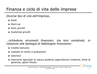 Finanza e ciclo di vita delle imprese
Diverse fasi di vita dell’impresa…
   Seed
   Start-up
   Early growth
   Sustained growth


…richiedono strumenti finanziari, tra loro combinati, in
relazione alla tipologia di fabbisogno finanziario:
   Credito bancario
   Capitale di rischio e quotazione
   Garanzie
   Interventi agevolati di natura pubblica (agevolazioni creditizie, fondi di
   garanzia, sgravi fiscali)

                   Elisabetta Gualandri - CefinElisabetta Gualandri - Università di Modena e Reggio Emilia
                                                      17 Dicembre 2009                                       -4-
 