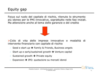 Equity gap

Focus sul ruolo del capitale di rischio, ritenuto lo strumento
più idoneo per le PMI innovative, soprattutto nelle fasi iniziali.
Ma attenzione anche al tema delle garanzie e del credito




  Ciclo di vita delle imprese innovative e modalità di
intervento finanziario con capitale di rischio
   Seed e start up         Family & Friends, Business angels
   Start up e early/sustained growth                                Venture capital
   Sustained growth            Private equity
   Expansion    IPO: quotazione su mercati idonei


                 Elisabetta Gualandri - CefinElisabetta Gualandri - Università di Modena e Reggio Emilia
                                                    17 Dicembre 2009                                       -5-
 