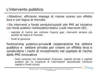L’intervento pubblico
  Obiettivo: efficiente impiego di risorse scarse con effetto
leva e con logica di mercato
 Da interventi a fondo perduto/sussidi alle PMI ad iniziative
con fondi pubblici riutilizzabili/rotativi (vedi interventi UE).
   capitale di rischio per colmare l’equity gap: interventi sempre più
   guidati da logica di mercato
   fondi di garanzia

Partenership pubblico-privata                                     cooperazione tra settore
pubblico e settore privato per creare un effetto leva e
condividere i rischi di investimenti nel capitale di rischio
delle PMI innovative
      Joint ventures tra intermediari finanziari, capitali privati e capitali
      pubblici per la creazione di intermediari specializzati (Venture
      capital e Fondi chiusi)
                  Elisabetta Gualandri - CefinElisabetta Gualandri - Università di Modena e Reggio Emilia
                                                     17 Dicembre 2009                                       -7-
 