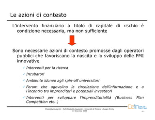 Le azioni di contesto
L’intervento finanziario a titolo di capitale di rischio è
   condizione necessaria, ma non sufficiente



Sono necessarie azioni di contesto promosse dagli operatori
  pubblici che favoriscano la nascita e lo sviluppo delle PMI
  innovative
      Interventi per la ricerca
      Incubatori
      Ambiente idoneo agli spin-off universitari
      Forum che agevolino la circolazione dell’informazione                                                              e   a
      l’incontro tra imprenditori e potenziali investitori
      Interventi per sviluppare                                l’imprenditorialità                           (Business   Plan
      Competition etc..)
                   Elisabetta Gualandri - CefinElisabetta Gualandri - Università di Modena e Reggio Emilia
                                                      17 Dicembre 2009                                                       -8-
 