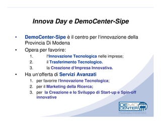 Innova Day e DemoCenter-Sipe

•   DemoCenter-Sipe è il centro per l‘innovazione della
    Provincia Di Modena
•   Opera per favorire:
      1.      l‘Innovazione Tecnologica nelle imprese;
      2.      il Trasferimento Tecnologico.
      3.      la Creazione d‘Impresa Innovativa.
•   Ha un‘offerta di Servizi Avanzati
      1. per favorire l‘Innovazione Tecnologica;
      2. per il Marketing della Ricerca;
      3. per la Creazione e lo Sviluppo di Start-up e Spin-off
         innovative
 