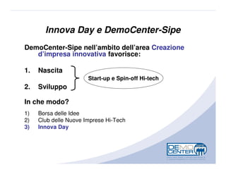 Innova Day e DemoCenter-Sipe
DemoCenter-Sipe nell’ambito dell’area Creazione
   d’impresa innovativa favorisce:

1.   Nascita
                       Start-up e Spin-off Hi-tech
2.   Sviluppo

In che modo?
1)   Borsa delle Idee
2)   Club delle Nuove Imprese Hi-Tech
3)   Innova Day
 