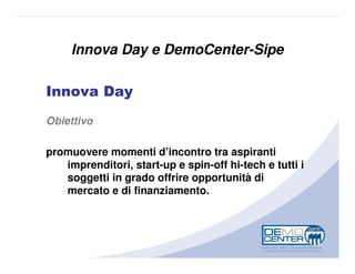Innova Day e DemoCenter-Sipe

Innova Day
Obiettivo

promuovere momenti d’incontro tra aspiranti
   imprenditori, start-up e spin-off hi-tech e tutti i
   soggetti in grado offrire opportunità di
   mercato e di finanziamento.
 
