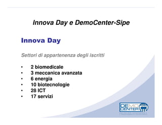 Innova Day e DemoCenter-Sipe

Innova Day

Settori di appartenenza degli iscritti

•   2 biomedicale
•   3 meccanica avanzata
•   6 energia
•   10 biotecnologie
•   28 ICT
•   17 servizi
 