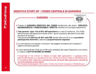 INIZIATIVA START UP – FONDO CENTRALE DI GARANZIA

                                  GARANZIA


        Trattasi di GARANZIA PRESTATA DAL FONDO direttamente alla banca ESPLICITA,
       INCONDIZIONATA ed IRREVOCABILE e DIRETTA (riferibile ad una singola esposizione).

       Tale garanzia copre fino al 60% dell’operazione e, in caso di insolvenza, fino al 60%
       dell’ammontare dell’esposizione rilevato al 60 giorno successivo alla data di avvio delle
       procedure di recupero.
       Tale percentuale sale fino all’ 80% nelle PMI ubicate nelle zone 87.3.a) o a prevalente
       partecipazione femminile o aderenti a programmazione negoziata:

        La commissione è corrisposta “una tantum” dal soggetto richiedente ed è calcolata in
       rapporto all’importo garantito

       L’intera operatività del Fondo per le PMI viene sottoposta alle vigenti disposizioni comunitarie
       in materia di AIUTI IN REGIME DE MINIMIS

       Il massimale di “de minimis” si riferisce al totale delle agevolazioni, in qualsiasi forma,
        ottenute dall’impresa in un periodo di tre anni. Il limite de minimis, fissato a 200.000,00 euro,
        è una sorta di tetto, riferito ad un periodo triennale, del totale delle agevolazioni ottenibili da
        strumenti sottoposti a detto regime.
         Per il settore Autotrasporto merci c/terzi, il limite “de minimis” è fissato a 100.000,00 euro.

10
 
