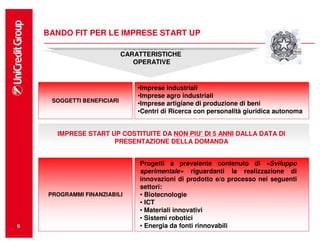 BANDO FIT PER LE IMPRESE START UP

                             CARATTERISTICHE
                            CARATTERISTICHE
                                OPERATIVE
                               OPERATIVE


                                •Imprese industriali
                                •Imprese agro industriali
     SOGGETTI BENEFICIARI
                                •Imprese artigiane di produzione di beni
                                •Centri di Ricerca con personalità giuridica autonoma


      IMPRESE START UP COSTITUITE DA NON PIU’ DI 5 ANNI DALLA DATA DI
                     PRESENTAZIONE DELLA DOMANDA


                                Progetti a prevalente contenuto di «Sviluppo
                                sperimentale» riguardanti la realizzazione di
                                innovazioni di prodotto e/o processo nei seguenti
                                settori:
    PROGRAMMI FINANZIABILI      • Biotecnologie
                                • ICT
                                • Materiali innovativi
                                • Sistemi robotici
6                               • Energia da fonti rinnovabili
 