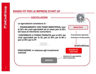 BANDO FIT PER LE IMPRESE START UP

                     AGEVOLAZIONI

       Le agevolazioni consistono in:
       - FINANZIAMENTO CON FONDI MINISTERIALI pari                      MINISTERO
       al 50% dei costi agevolabili ad un tasso pari al 20%
       del tasso di riferimento comunitario
       -CONTRIBUTO A FONDO PERDUTO pari al 20% dei                 Finanziamento Agevolato
       costi agevolabili per le GI, pari al 30% per le MI e        Contributo a fondo perduto
       pari al 40% per le PI




       EROGAZIONE: in relazione agli investimenti               SOGGETTO
                                                                 GESTORE
       realizzati
                                                        Istruttoria di agevolabilità
                                                        dell’investimento
                                    IMPRESA



7
 