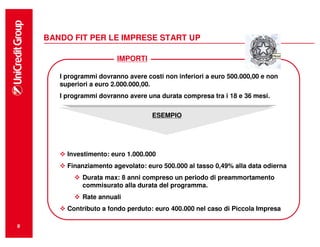 BANDO FIT PER LE IMPRESE START UP

                         IMPORTI

       I programmi dovranno avere costi non inferiori a euro 500.000,00 e non
       superiori a euro 2.000.000,00.
       I programmi dovranno avere una durata compresa tra i 18 e 36 mesi.

                                     ESEMPIO
                                    ESEMPIO




         Investimento: euro 1.000.000
         Finanziamento agevolato: euro 500.000 al tasso 0,49% alla data odierna
              Durata max: 8 anni compreso un periodo di preammortamento
              commisurato alla durata del programma.
              Rate annuali
         Contributo a fondo perduto: euro 400.000 nel caso di Piccola Impresa

8
 