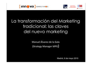 La transformación del Marketing
      tradicional: las claves
       del nuevo marketing

         Manuel Álvarez de la Gala
         (Strategy Manager MPG)



                               Madrid, 6 de mayo 2010
 