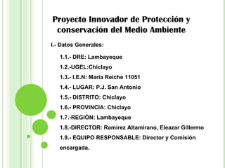 Proyecto Innovador de Protección y conservación del Medio Ambiente 1.1.- DRE: Lambayeque 1.2.-UGEL:Chiclayo 1.3.- I.E.N: María Reiche 11051 1.4.- LUGAR: P.J. San Antonio  1.5.- DISTRITO: Chiclayo 1.6.- PROVINCIA: Chiclayo 1.7.-REGIÒN: Lambayeque 1.8.-DIRECTOR: Ramírez Altamirano, Eleazar Gillermo 1.9.- EQUIPO RESPONSABLE: Director y Comisión encargada. I.- Datos Generales: 