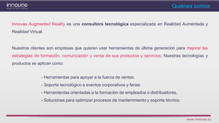 www.innovae.eu
Quiénes somos
Innovae Augmented Reality es una consultora tecnológica especializada en Realidad Aumentada y
Realidad Virtual.
Nuestros clientes son empresas que quieren usar herramientas de última generación para mejorar las
estrategias de formación, comunicación y venta de sus productos y servicios. Nuestras tecnologías y
productos se aplican como:
- Herramientas para apoyar a la fuerza de ventas.
- Soporte tecnológico a eventos corporativos y ferias
- Herramientas orientadas a la formación de empleados o distribuidores.
- Soluciones para optimizar procesos de mantenimiento y soporte técnico.
 