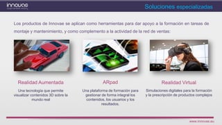 www.innovae.eu
ARpadRealidad Aumentada
Los productos de Innovae se aplican como herramientas para dar apoyo a la formación en tareas de
montaje y mantenimiento, y como complemento a la actividad de la red de ventas:
Soluciones especializadas
Realidad Virtual
Una plataforma de formación para
gestionar de forma integral los
contenidos, los usuarios y los
resultados.
Una tecnología que permite
visualizar contenidos 3D sobre la
mundo real
Simulaciones digitales para la formación
y la prescripción de productos complejos
 