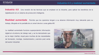 www.innovae.eu
La realidad aumentada funciona superponiendo información
digital en el entorno de trabajo real, y se ha demostrado que
es la mejor interfaz visual para muchas de las necesidades
de formación, montaje, mantenimiento y servicio post venta
del sector industrial.
Industria 4.0 y realidad aumentada
Realidad aumentada Permite que los operarios tengan a su alcance información muy relevante para su
trabajo, dibujada en la pantalla de un smart device o unas gafas AR.
Industria 4.0 Una revisión de las técnicas que se emplean en la industria, para aplicar los beneficios de la
digitalización en un sistema de producción inteligente.
 