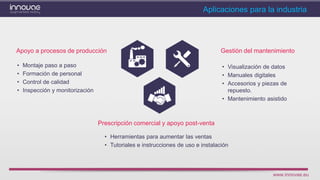 www.innovae.eu
Aplicaciones para la industria
Apoyo a procesos de producción Gestión del mantenimiento
• Visualización de datos
• Manuales digitales
• Accesorios y piezas de
repuesto.
• Mantenimiento asistido
Prescripción comercial y apoyo post-venta
• Herramientas para aumentar las ventas
• Tutoriales e instrucciones de uso e instalación
• Montaje paso a paso
• Formación de personal
• Control de calidad
• Inspección y monitorización
 