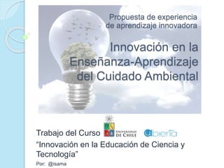 Innovación en la
Enseñanza-Aprendizaje
del Cuidado Ambiental
Trabajo del Curso
“Innovación en la Educación de Ciencia y
Tecnología”
Por: @isama
Propuesta de experiencia
de aprendizaje innovadora
 