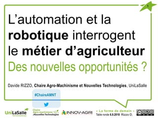 1
« La ferme de demain »
Table ronde 6.9.2018 Rizzo D.
L’automation et la
robotique interrogent
le métier d’agriculteur
Des nouvelles opportunités ?
Davide RIZZO, Chaire Agro-Machinisme et Nouvelles Technologies, UniLaSalle
#ChaireAMNT
 