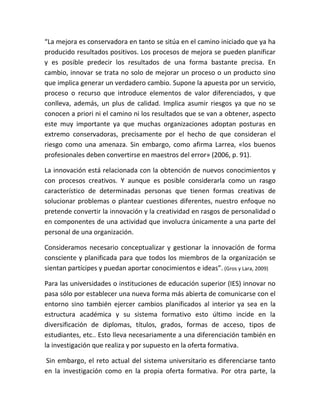 “La mejora es conservadora en tanto se sitúa en el camino iniciado que ya ha
producido resultados positivos. Los procesos de mejora se pueden planificar
y es posible predecir los resultados de una forma bastante precisa. En
cambio, innovar se trata no solo de mejorar un proceso o un producto sino
que implica generar un verdadero cambio. Supone la apuesta por un servicio,
proceso o recurso que introduce elementos de valor diferenciados, y que
conlleva, además, un plus de calidad. Implica asumir riesgos ya que no se
conocen a priori ni el camino ni los resultados que se van a obtener, aspecto
este muy importante ya que muchas organizaciones adoptan posturas en
extremo conservadoras, precisamente por el hecho de que consideran el
riesgo como una amenaza. Sin embargo, como afirma Larrea, «los buenos
profesionales deben convertirse en maestros del error» (2006, p. 91).
La innovación está relacionada con la obtención de nuevos conocimientos y
con procesos creativos. Y aunque es posible considerarla como un rasgo
característico de determinadas personas que tienen formas creativas de
solucionar problemas o plantear cuestiones diferentes, nuestro enfoque no
pretende convertir la innovación y la creatividad en rasgos de personalidad o
en componentes de una actividad que involucra únicamente a una parte del
personal de una organización.
Consideramos necesario conceptualizar y gestionar la innovación de forma
consciente y planificada para que todos los miembros de la organización se
sientan partícipes y puedan aportar conocimientos e ideas”. (Gros y Lara, 2009)
Para las universidades o instituciones de educación superior (IES) innovar no
pasa sólo por establecer una nueva forma más abierta de comunicarse con el
entorno sino también ejercer cambios planificados al interior ya sea en la
estructura académica y su sistema formativo esto último incide en la
diversificación de diplomas, títulos, grados, formas de acceso, tipos de
estudiantes, etc.. Esto lleva necesariamente a una diferenciación también en
la investigación que realiza y por supuesto en la oferta formativa.
Sin embargo, el reto actual del sistema universitario es diferenciarse tanto
en la investigación como en la propia oferta formativa. Por otra parte, la
 