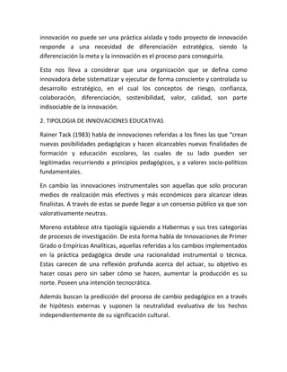 innovación no puede ser una práctica aislada y todo proyecto de innovación
responde a una necesidad de diferenciación estratégica, siendo la
diferenciación la meta y la innovación es el proceso para conseguirla.
Esto nos lleva a considerar que una organización que se defina como
innovadora debe sistematizar y ejecutar de forma consciente y controlada su
desarrollo estratégico, en el cual los conceptos de riesgo, confianza,
colaboración, diferenciación, sostenibilidad, valor, calidad, son parte
indisociable de la innovación.
2. TIPOLOGIA DE INNOVACIONES EDUCATIVAS
Rainer Tack (1983) habla de innovaciones referidas a los fines las que “crean
nuevas posibilidades pedagógicas y hacen alcanzables nuevas finalidades de
formación y educación escolares, las cuales de su lado pueden ser
legitimadas recurriendo a principios pedagógicos, y a valores socio-políticos
fundamentales.
En cambio las innovaciones instrumentales son aquellas que solo procuran
medios de realización más efectivos y más económicos para alcanzar ideas
finalistas. A través de estas se puede llegar a un consenso público ya que son
valorativamente neutras.
Moreno establece otra tipología siguiendo a Habermas y sus tres categorías
de procesos de investigación. De esta forma habla de Innovaciones de Primer
Grado o Empíricas Analíticas, aquellas referidas a los cambios implementados
en la práctica pedagógica desde una racionalidad instrumental o técnica.
Estas carecen de una reflexión profunda acerca del actuar, su objetivo es
hacer cosas pero sin saber cómo se hacen, aumentar la producción es su
norte. Poseen una intención tecnocrática.
Además buscan la predicción del proceso de cambio pedagógico en a través
de hipótesis externas y suponen la neutralidad evaluativa de los hechos
independientemente de su significación cultural.
 
