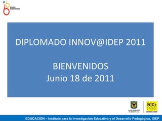 DIPLOMADO INNOV@IDEP 2011 BIENVENIDOS Junio 18 de 2011 EDUCACIÓN – Instituto para la Investigación Educativa y el Desarrollo Pedagógico, IDEP 