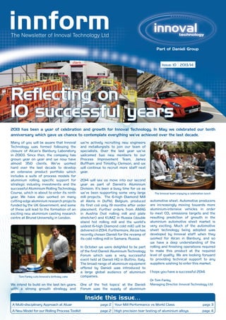 The Newsletter of Innoval Technology Ltd

Issue: 10 2013/14

Reflecting on
10 successful years
2013 has been a year of celebration and growth for Innoval Technology. In May we celebrated our tenth
anniversary which gave us chance to contemplate everything we’ve achieved over the last decade.
Many of you will be aware that Innoval
Technology was formed following the
closure of Alcan’s Banbury Laboratory
in 2003. Since then, the company has
grown year on year and we now have
almost 350 clients. We’ve worked
hard over the last decade to develop
an extensive product portfolio which
includes a suite of process models for
aluminium rolling, specific support for
strategic industry investments and the
successful Aluminium Rolling Technology
Course, which is about to enter its ninth
year. We have also worked on many
cutting-edge aluminium research projects
funded by the UK Government, and some
of these will lead to the formation of an
exciting new aluminium casting research
centre at Brunel University in London.

we’re actively recruiting new engineers
and metallurgists to join our team of
specialists. Over the last year we’ve
welcomed two new members to our
Process Improvement Team, James
Buffham and Timothy Clemson, and we
will continue to recruit more staff next
year.
2014 will see us move into our second
year as part of Danieli’s Aluminium
Division. It’s been a busy time for us as
we’ve been supporting some very large
mill projects. The 6-high Diamond Mill
at Aleris in Duffel, Belgium, produced
its first coil only 19 months after order
placement. Further orders from AMAG
in Austria (hot rolling mill and plate
stretcher) and KUMZ in Russia (double
stand hot rolling mill and the world’s
widest 6-high Diamond cold mill) will be
delivered in 2014. Furthermore, Alcoa has
recently chosen Danieli for the revamp of
its cold rolling mill in Samara, Russia.

Tom Farley cuts Innoval’s birthday cake

In October we were delighted to be part
of the first Danieli Aluminium Technology
Forum which was a very successful
event held at Danieli HQ in Buttrio, Italy.
The broad range of aluminium equipment
offered by Danieli was introduced to
a large global audience of aluminium
companies.

We intend to build on the last ten years
with a strong growth strategy and

One of the ‘hot topics’ at the Danieli
Forum was the supply of aluminium

The Innoval team enjoying a celebration lunch

automotive sheet. Automotive producers
are increasingly moving towards more
aluminium-intensive vehicles in order
to meet CO2 emissions targets and the
resulting prediction of growth in the
aluminium automotive sheet market is
very exciting. Much of the automotive
sheet technology being adopted was
developed by Innoval staff when they
worked for Alcan in Banbury, and so
we have a deep understanding of the
rolling and finishing operations required
to make this product at the required
level of quality. We are looking forward
to providing technical support to any
suppliers wishing to enter this market.
I hope you have a successful 2014.
Dr Tom Farley
Managing Director, Innoval Technology Ltd

Inside this issue…
A Multi-disciplinary Approach at Aluar

page 2 Your Mill Performance vs World Class

page 3

A New Model for our Rolling Process Toolkit

page 2 High precision tear testing of aluminium alloys

page 4

 