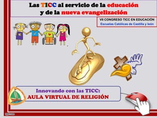 Las TICC al servicio de la educación
    y de la nueva evangelización
                       VII CONGRESO TICC EN EDUCACIÓN
                       Escuelas Católicas de Castilla y león




  Innovando con las TICC:
AULA VIRTUAL DE RELIGIÓN
 