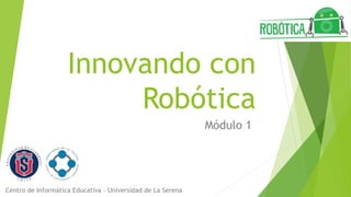 Innovando con
Robótica
Módulo 1
Centro de Informática Educativa – Universidad de La Serena
 