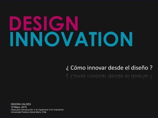 DESIGN INNOVATION ¿ Cómo innovar desde el diseño ? ISIDORA VALDÉS 19 Mayo, 2010 Clase para Introducción a la Ingenieria Civil Industrial Universidad Federíco Santa María, Chile 