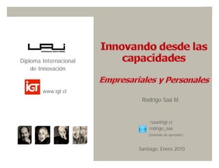 Diploma Internacional
    de Innovación


        www.igt.cl
                         Rodrigo Saá M.


                            rsaa@igt.cl
                            rodrigo_saa
                            (tratando de aprender)



                        Santiago, Enero 2010
                                    Innovando desde la emoción   1
 