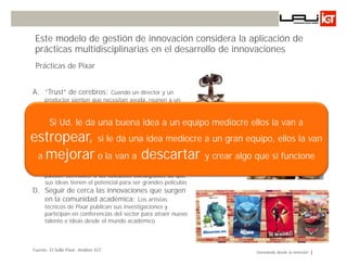 Este modelo de gestión de innovación considera la aplicación de
 prácticas multidisciplinarias en el desarrollo de innovaciones
 Prácticas de Pixar


A. “Trust” de cerebros: Cuando un director y un
      productor sienten que necesitan ayuda, reúnen a un
      grupo compuesto por los 8 directores de Pixar para
      discutir sobre el problema.de Ideas
                      Gestión
B.    Las diarias: las personas buena idea a un equipo
        Si Ud. le da una muestran su trabajo                      mediocre ellos la van a
      diariamente a distintos niveles de la organización,
estropear,
      aunque esté incompleto, alentándolos a hacer mediocre a
      comentarios.
                            si le da una idea                     un gran equipo, ellos la van
 a vez de equipos de creación a descartar
   mejorar o la van de ideas: Estos
C. Existen equipos de incubación de ideas en
                                                                 y crear algo que sí funcione
      equipos ayudan a refinar las ideas hasta un punto que
      puedan convencer a los cineastas consagrados de que
      sus ideas tienen el potencial para ser grandes películas
D. Seguir de cerca las innovaciones que surgen
   en la comunidad académica: Los artistas
      técnicos de Pixar publican sus investigaciones y
      participan en conferencias del sector para atraer nuevo
      talento e ideas desde el mundo académico



Fuente: El Sello Pixar, Análisis IGT                                          Innovando desde la emoción
 