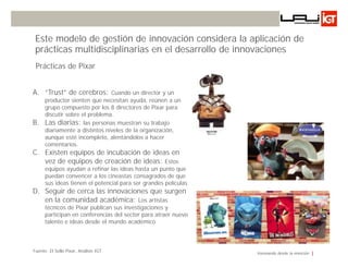 Este modelo de gestión de innovación considera la aplicación de
 prácticas multidisciplinarias en el desarrollo de innovaciones
 Prácticas de Pixar


A. “Trust” de cerebros: Cuando un director y un
      productor sienten que necesitan ayuda, reúnen a un
      grupo compuesto por los 8 directores de Pixar para
      discutir sobre el problema.de Ideas
                      Gestión
B.    Las diarias: las personas muestran su trabajo
      diariamente a distintos niveles de la organización,
      aunque esté incompleto, alentándolos a hacer
      comentarios.
C. Existen equipos de incubación de ideas en
   vez de equipos de creación de ideas: Estos
      equipos ayudan a refinar las ideas hasta un punto que
      puedan convencer a los cineastas consagrados de que
      sus ideas tienen el potencial para ser grandes películas
D. Seguir de cerca las innovaciones que surgen
   en la comunidad académica: Los artistas
      técnicos de Pixar publican sus investigaciones y
      participan en conferencias del sector para atraer nuevo
      talento e ideas desde el mundo académico



Fuente: El Sello Pixar, Análisis IGT                             Innovando desde la emoción
 